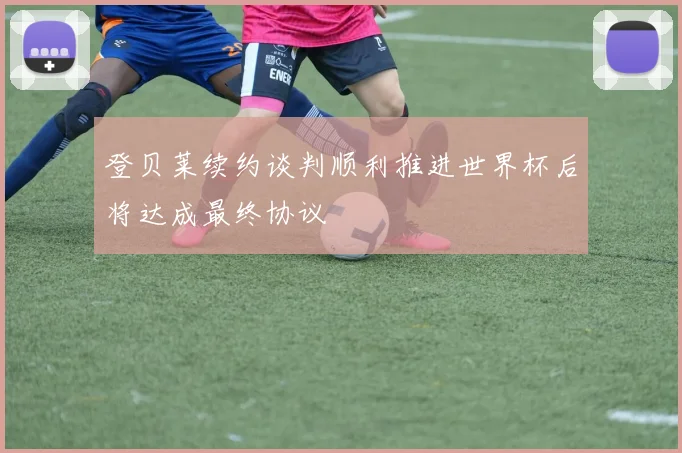 登贝莱续约谈判顺利推进世界杯后将达成最终协议