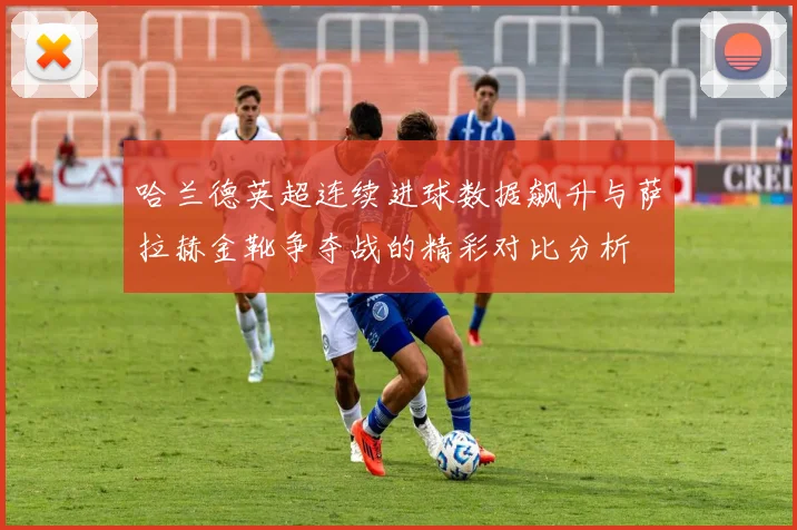 哈兰德英超连续进球数据飙升与萨拉赫金靴争夺战的精彩对比分析