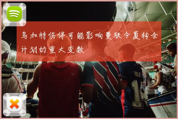 乌加特伤停可能影响曼联今夏转会计划的重大变数