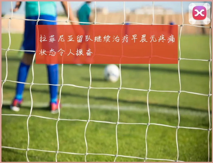 拉菲尼亚留队继续治疗早晨无疼痛状态令人振奋