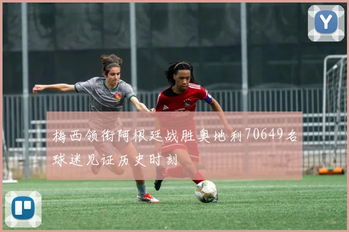梅西领衔阿根廷战胜奥地利70649名球迷见证历史时刻