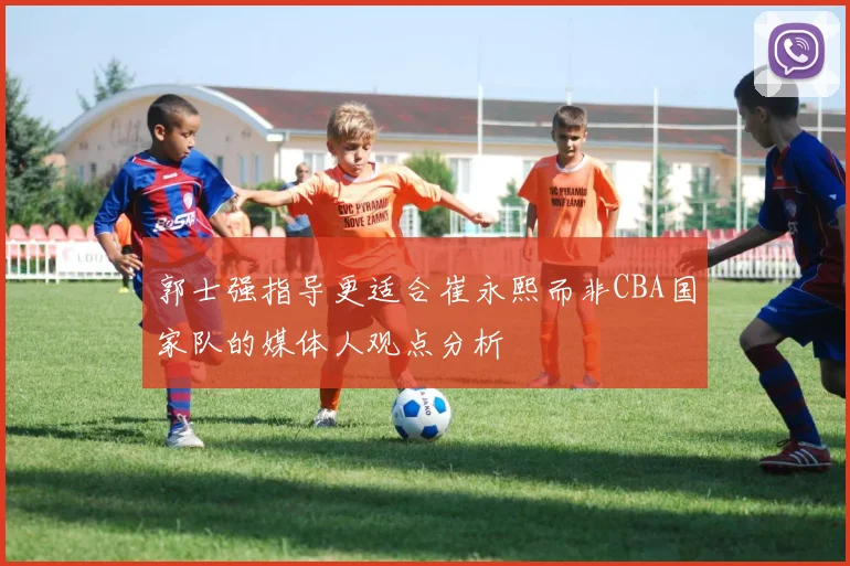 郭士强指导更适合崔永熙而非CBA国家队的媒体人观点分析