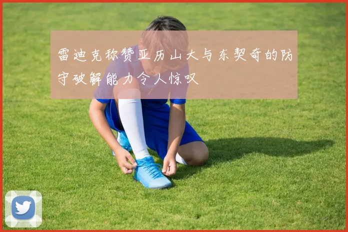 雷迪克称赞亚历山大与东契奇的防守破解能力令人惊叹