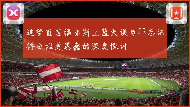 追梦直言福克斯上篮失误与JR忘记得分谁更愚蠢的深度探讨