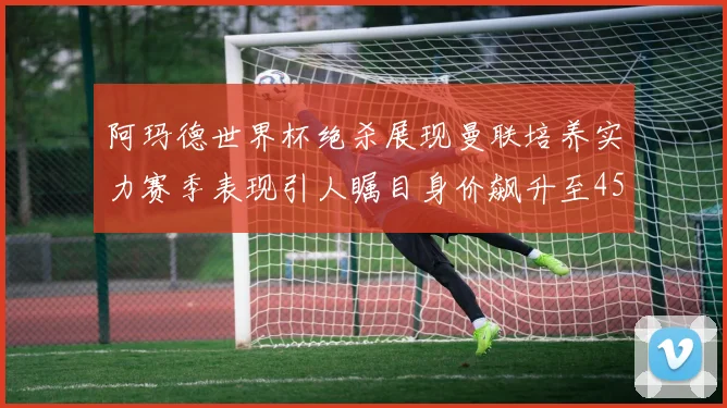 阿玛德世界杯绝杀展现曼联培养实力赛季表现引人瞩目身价飙升至4500万欧