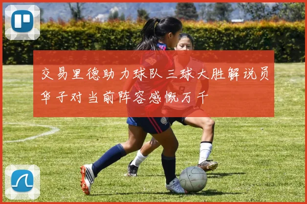 交易里德助力球队三球大胜解说员华子对当前阵容感慨万千