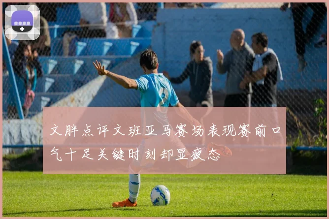 文胖点评文班亚马赛场表现赛前口气十足关键时刻却显疲态