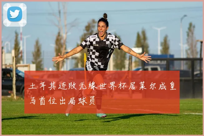土耳其连败无缘世界杯居莱尔成皇马首位出局球员
