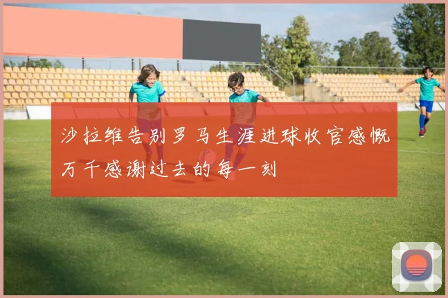 沙拉维告别罗马生涯进球收官感慨万千感谢过去的每一刻