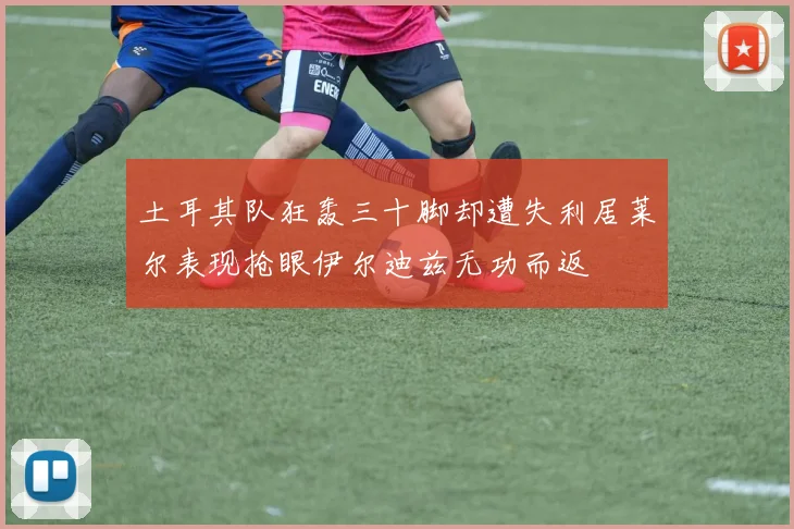 土耳其队狂轰三十脚却遭失利居莱尔表现抢眼伊尔迪兹无功而返