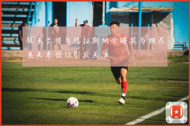 AC米兰将与格拉斯纳会晤其与朗尼克关系密切引发关注