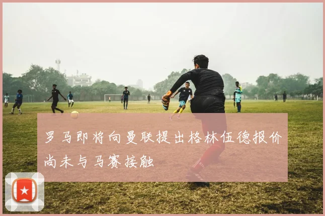 罗马即将向曼联提出格林伍德报价尚未与马赛接触