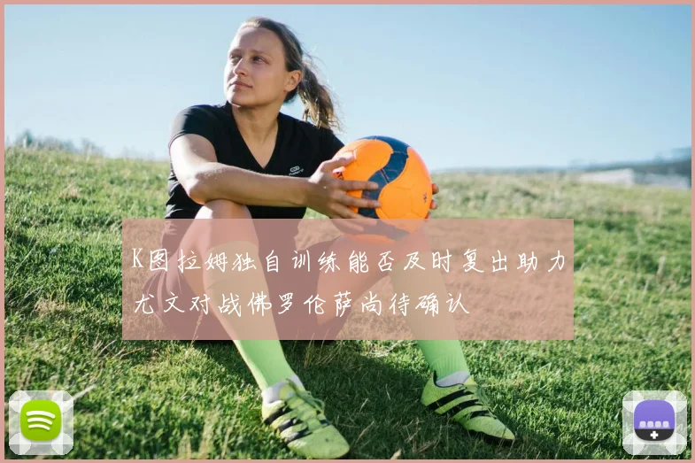 K图拉姆独自训练能否及时复出助力尤文对战佛罗伦萨尚待确认