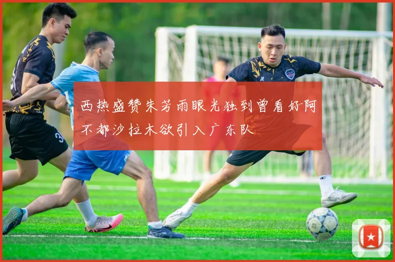西热盛赞朱芳雨眼光独到曾看好阿不都沙拉木欲引入广东队