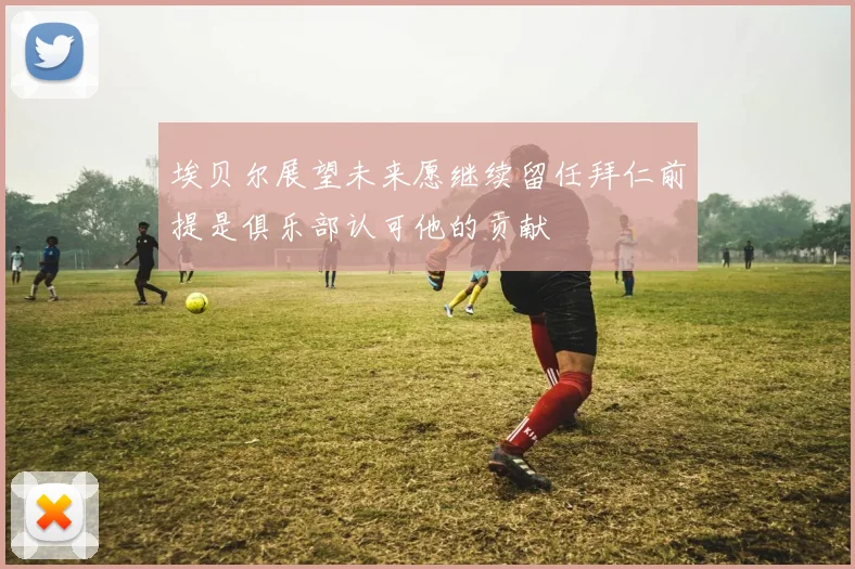 埃贝尔展望未来愿继续留任拜仁前提是俱乐部认可他的贡献