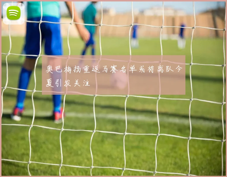 奥巴梅扬重返马赛名单或将离队今夏引发关注