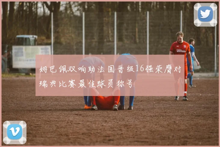 姆巴佩双响助法国晋级16强荣膺对瑞典比赛最佳球员称号