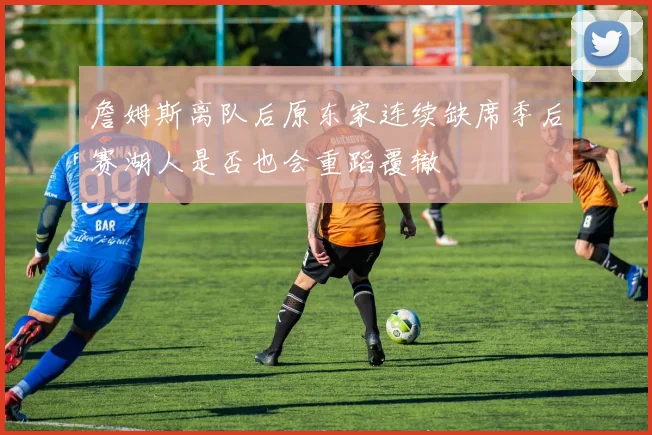 詹姆斯离队后原东家连续缺席季后赛湖人是否也会重蹈覆辙