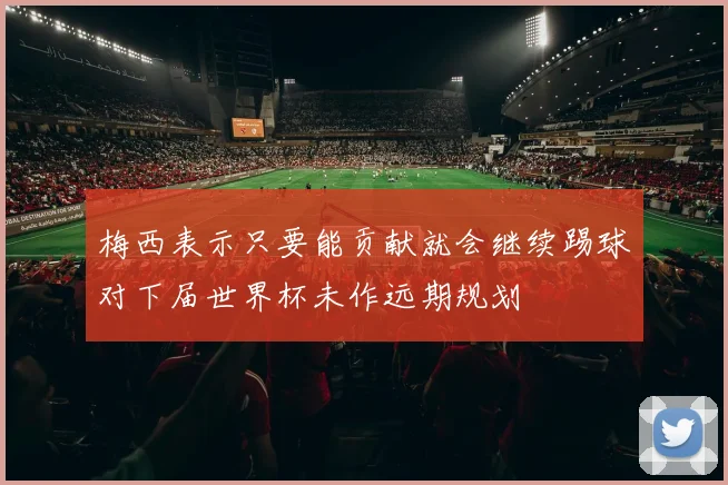 梅西表示只要能贡献就会继续踢球对下届世界杯未作远期规划