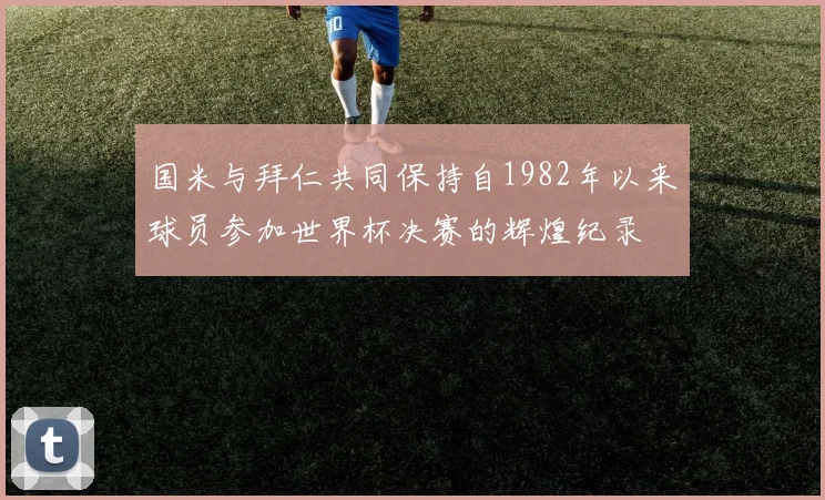 国米与拜仁共同保持自1982年以来球员参加世界杯决赛的辉煌纪录