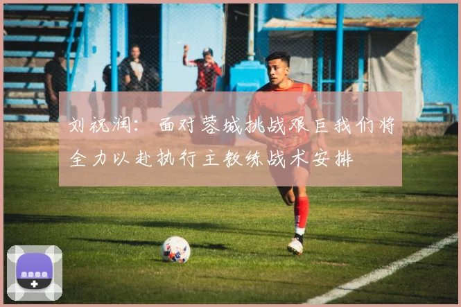 刘祝润：面对蓉城挑战艰巨我们将全力以赴执行主教练战术安排