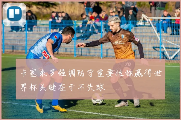 卡塞米罗强调防守重要性称赢得世界杯关键在于不失球
