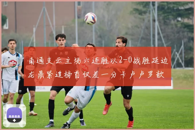 南通支云主场六连胜以2-0战胜延边龙鼎紧追榜首仅差一分卡卢卢罗歆破门助力