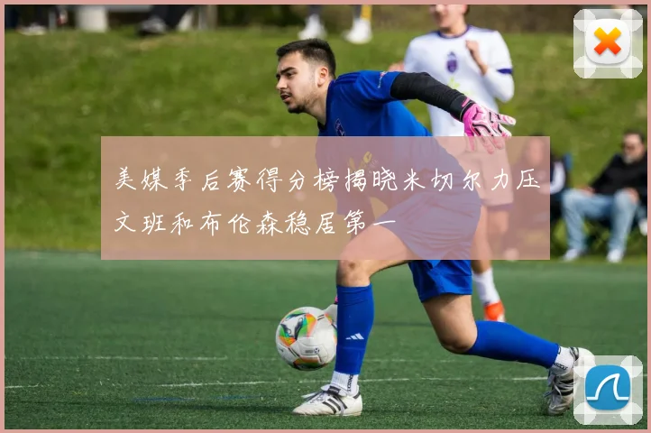 美媒季后赛得分榜揭晓米切尔力压文班和布伦森稳居第一