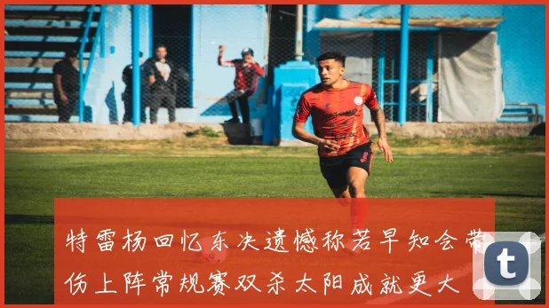 特雷杨回忆东决遗憾称若早知会带伤上阵常规赛双杀太阳成就更大