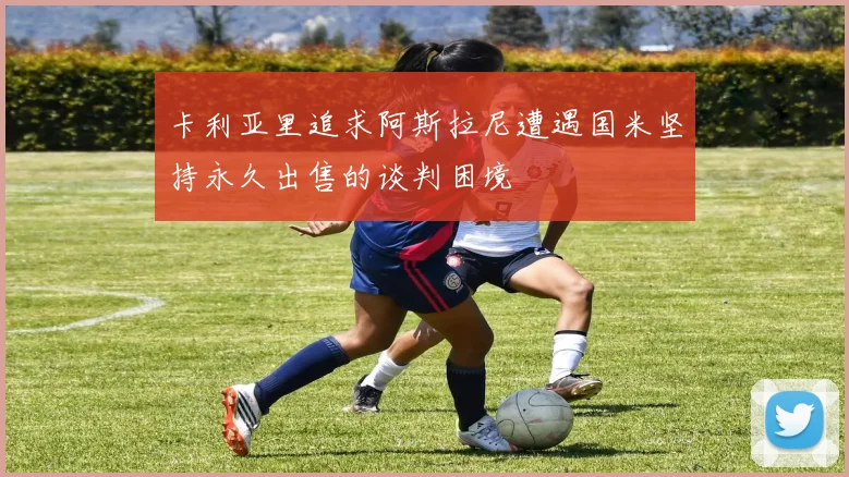 卡利亚里追求阿斯拉尼遭遇国米坚持永久出售的谈判困境