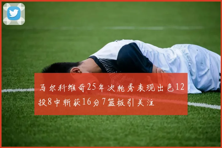 马尔科维奇25年次轮秀表现出色12投8中斩获16分7篮板引关注