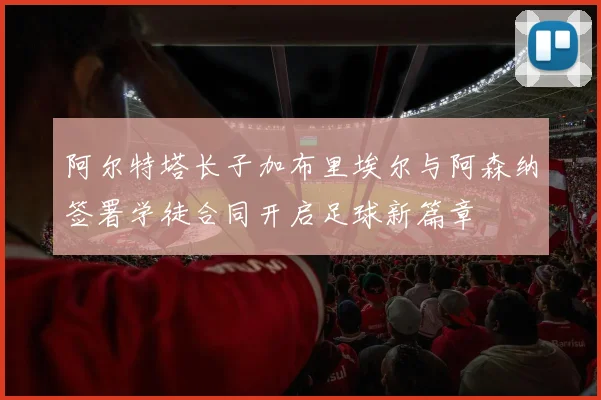 阿尔特塔长子加布里埃尔与阿森纳签署学徒合同开启足球新篇章