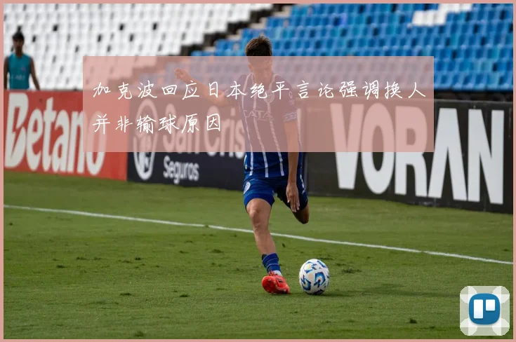 加克波回应日本绝平言论强调换人并非输球原因
